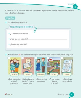 _ochenta y _uno
A continuación, te invitamos a escribir una carta a algún familiar o amigo para contarle cómo ha
sido este año en el colegio.
Unidad 2
Planifica
2. Completa la siguiente ficha.
• ¿Qué texto voy a escribir?
• ¿Para qué voy a escribir?
• ¿A quién voy a escribir?
Preguntas para la escritura
3. Marca con un dos de estos temas para desarrollar en la carta. Guíate por las preguntas.
amigos tareas recreo notasprofesores
¿Quiénes son tus
amigos?,
¿cómo son?
¿Cuál es tu ramo
favorito?, ¿cuál te
cuesta más?
¿Cómo son tus
profesores?
¿A qué juegas
durante
el recreo?
¿Cómo te va
en el colegio?
81
 