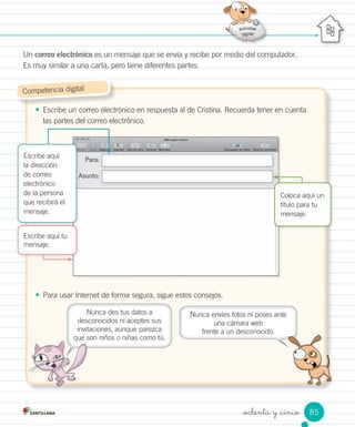 _ochenta y _cinco
Un correo electrónico es un mensaje que se envía y recibe por medio del computador.
Es muy similar a una carta, pero tiene diferentes partes.
• Escribe un correo electrónico en respuesta al de Cristina. Recuerda tener en cuenta
las partes del correo electrónico.
• Para usar Internet de forma segura, sigue estos consejos.
Competencia digital
Escribe aquí tu
mensaje.
Para:
Asunto:Asunto:
Escribe aquí
la dirección
de correo
electrónico
de la persona
que recibirá el
mensaje.
Coloca aquí un
título para tu
mensaje.
Nunca envíes fotos ni poses ante
una cámara web
frente a un desconocido.
Nunca des tus datos a
desconocidos ni aceptes sus
invitaciones, aunque parezca
que son niños o niñas como tú.
85
 
