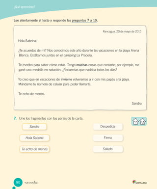 noventa
¿Qué aprendiste?
Hola Sabrina:
¿Te acuerdas de mí? Nos conocimos este año durante las vacaciones en la playa Arena
Blanca. Estábamos juntas en el camping La Pradera.
Te escribo para saber cómo estás. Tengo muchas cosas que contarte; por ejemplo, me
gané una medalla en natación. ¿Recuerdas que nadaba todos los días?
Yo creo que en vacaciones de invierno volveremos a ir con mis papás a la playa.
Mándame tu número de celular para poder llamarte.
Te echo de menos.
Sandra
Lee atentamente el texto y responde las preguntas 7 a 10.
Rancagua, 20 de mayo de 2013
7. Une los fragmentos con las partes de la carta.
Sandra Despedida
Hola Sabrina Firma
Te echo de menos Saludo
90
 