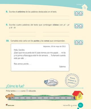 Unidad 2
noventa y _uno
8. Escribe el antónimo de las palabras destacadas en el texto.
9. Escribe cuatro palabras del texto que contengan sílabas con pl - pr
y bl - br.
¿Cómo te fue?
Pinta tantos como obtuviste.
Busca
Prepara la
prueba 2
¿Cómo te fue?¿Cómo te fue?
Pinta tantos como obtuviste.obtuviste.
10. Completa esta carta con los puntos y las comas que correspondan.
Valparaíso, 30 de mayo de 2013
Hola, Sandra:
¡Claro que me acuerdo de ti! Justo iremos con mis papás mi tía
y mi primo a Rancagua este fin de semana Te llamaré cuando
esté por allá
Nos vemos pronto
Sabrina
91
 