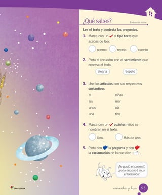 noventa y _tres
¿Qué sabes? Evaluación inicial
Lee el texto y contesta las preguntas.
1.	 Marca con un el tipo texto que
acabas de leer.
poema receta cuento
2.	 Pinta el recuadro con el sentimiento que
expresa el texto.
alegría respeto
3.	 Une los artículos con sus respectivos
sustantivos.
el niñas
las mar
unos ola
una ríos
4.	 Marca con un cuántos niños se
nombran en el texto.
Uno. Más de uno.
5.	 Pinta con la pregunta y con
la exclamación de lo que dice .
¿Te gustó el poema?,
¡yo lo encontré muy
entretenido!
93
 