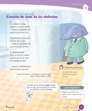 Comprender poemas
noventa y _cinco
mugir: lo que hacen las
vacas y toros cuando emiten
sonidos.
¿Qué significa?
Canción de cuna de los elefantes
l elefante lloraba
porque no quería dormir…
—Duerme, elefantito mío,
que la Luna te va a oír...
Papá elefante está cerca;
ya se lo oye mugir;
—Duerme, elefantito mío,
que la Luna te va a oír…
El elefante lloraba
(¡con un aire de infeliz!),
parecía que en la Luna
se limpiaba la nariz…
—Duerme, elefantito mío,
que la Luna te va a oír…
Adriano del Valle. En Antología de poesía infantil.
Chile: Arrayán Editores, 1996.
E
Durante la lectura
¿Por qué crees que el
elefantito no quería
dormir?
El poeta usa la palabra mugir, porque
rima con oír; pero el sonido que emiten
los elefantes se llama barritar.
95
 