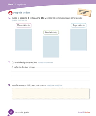 Módulo 1 / Los poemas
noventa y _seis
1. Busca la pegatina 3 en la página 153 y coloca los personajes según corresponda.
Obtener información
Después de leer
2. Completa la siguiente oración. Obtener información
El elefantito lloraba, porque
3. Inventa un nuevo título para este poema. Integrar e interpretar
Mamá elefante
Bebé elefante
Papá elefante
96 Unidad 3 / Lectura
 