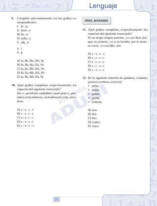 Lenguaje
11
9.	 Complete adecuadamente con las grafías co-
rrespondientes.
	 I.	 le...ía
	 II.	 here...e
	 III.	fin...ir
	 IV.	esfin...e
	 V.	 afli...ir
	 a.	 j
	 b.	 g
A)	Ia, IIb, IIIa, IVb, Va
B)	Ib, IIb, IIIa, IVa, Vb
C)	Ia, IIa, IIIb, IVb, Vb
D)	Ib, IIa, IIIb, IVb, Vb
E)	Ia, IIb, IIIb, IVa, Va
10.	 ¿Qué grafías completan, respectivamente, los
espacios del siguiente enunciado?
	 Ese e...pectáculo capitalista causó gran e...pec-
tativa en la aristocra...ia tradicional y con...erva-
dora.
A)	s - x - c - s
B)	s - s - c - s
C)	x - x - c - c
D)	x - s - s - c
E)	c - x - c - s
NIVEL AVANZADO
11.	 ¿Qué grafías completan, respectivamente, los
espacios del siguiente enunciado?
	 Yo no tengo ningún parente...co con Ruiz por-
que no pertene...co a su familia; por lo tanto,
no mere...co esa filia...ión.
A)	c - s - c - s
B)	s - z - z - c
C)	z - s - s - z
D)	s - c - z - s
E)	c - s - s - s
12.	 De la siguiente relación de palabras, ¿cuántas
poseen escritura correcta?
	 •	 zebra
	 •	 zonzo
	 •	 petizo
	 •	 zábila
	 •	 cebiche
A)	una
B)	dos
C)	tres
D)	cuatro
E)	cinco
 