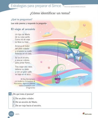 Estrategias para preparar el Simce MR
Simce es marca registrada del Ministerio de Educación.
_cien
¿Cómo identificar un tema?
¿Qué te preguntan?
Lee este poema y responde la pregunta.
El viaje al arcoíris
Un tipo de Marte
de su casa parte.
Como irá de viaje
se lleva su traje...
Arranca el motor
del plato volador
y empieza su vuelo
flotando en el cielo.
Se va al arcoíris,
a pescar colores
para pintar flores...
Tras viajar dos ratos
detiene su plato
y con un gran salto
se baja en el arco.
© Elsa Bornemann
c/o Guillermo Schavelzon &
Asociados, Agencia Literaria
www.schavelzon.com
(Fragmento)
1 ¿De qué trata el poema?
A De un plato volador.
B De un arcoíris de Marte.
C De un viaje hacia el arcoíris.
100
 