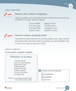 _ciento _uno
Unidad 3
Subraya las ideas o palabras más importantes.
Fíjate en las palabras más importantes del texto. En este poema son acciones que
se realizan en los viajes. Observa el ejemplo:
PASO 1
Un tipo de Marte
de su casa parte.
Como irá de viaje
se lleva su traje...
Arranca el motor
del plato volador
y empieza su vuelo
flotando en el cielo.
Responde la pregunta: ¿de qué trata el texto?
Para identificar el tema debes tener en cuenta las palabras clave. Luego, responde
de qué trata el texto. Este poema habla de un hombre que viaja desde Marte hacia
el arcoíris. Por lo tanto, la respuesta es la C .
PASO 2
¿Cómo lo aplicas?
Lee este poema y responde la pregunta.
Palomita en la playa
A la orilla del mar
canta una dulce paloma;
dulcemente canta,
tristemente llora,
dulcemente canta
la blanca paloma,
se van los pichones
y la dejan sola.
Anónimo. En: Antología de poesía infantil.
Chile: Arrayán Editores, 1999.
¿Cómo respondes?
2 ¿Cuál es el tema del poema?
A Los pichones.
B La paloma.
C Las aves.
101
 