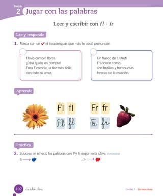 Módulo
2 Jugar con las palabras
Unidad 3 / Lectoescritura_ciento _dos
Leer y escribir con fl - fr
Lee y responde
1.	 Marca con un el trabalenguas que más te costó pronunciar.
Flavio compró flores.
¿Para quién las compró?
Para Florencia, la flor más bella,
con todo su amor.
Un frasco de tutifruti
Francisco comió,
con frutillas y frambuesas
frescas de la estación.
Aprende
flFl
F_l _fl
frFr
F_r _fr
Practica
2.	 Subraya en el texto las palabras con fl y fr, según esta clave. Reconocer
fl fr
102
 