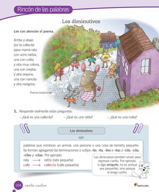 _ciento _cuatro
Lee con atención el poema.
Los diminutivos
Los diminutivos
palabras que nombran un animal, una persona o una cosa de tamaño pequeño.
Se forman agregando las terminaciones o sufijos -ito, -ita, -itos e -itas o -cito, -cita,
-citos y -citas. Por ejemplo:
rata ratita (rata pequeña)
calle callecita (calle pequeña)
son
Arriba y abajo
por la callecita
pasa mamá rata
con ocho ratitas,
una con colita
y otra muy colona,
una con orejitas
y otra orejona,
una con naricita
y otra narigona.
Poema tradicional
1.	 Responde oralmente estas preguntas:
– ¿Qué es una callecita? – ¿Qué es una ratita? – ¿Qué es una colita?
Los diminutivos también sirven para
expresar cariño. Por ejemplo,
si digo amiguito, no es porque
sea pequeñito, sino porque
le tengo cariño.
Rincón de las palabras
104
 