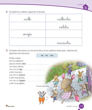 -ito -ita -cita
_ciento _cinco
Unidad 3
2.	 Completa los casilleros siguiendo el ejemplo.
_calle _callecita
_colita
_oveja
naricita
3.	 Completa este poema con los diminutivos de las palabras destacadas, utilizando las
siguientes terminaciones:
Arriba y abajo
por los callejones
pasa la mamá (rata)
con otros ratones,
uno con su (ojo)
y otro muy ojón,
uno con su (panza)
y otro muy panzón,
uno con su (bigote)
y otro muy bigotón.
Poema tradicional
105
 