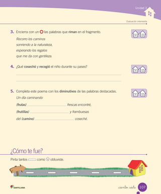 Unidad 3
Evaluación intermedia
_ciento _siete
¿Cómo te fue?
Pinta tantos como obtuviste.
¿Cómo te fue?¿Cómo te fue?
Pinta tantos como obtuviste.obtuviste.
3.	 Encierra con un las palabras que riman en el fragmento.
Recorro los caminos
sonriendo a la naturaleza,
esperando los regalos
que me da con gentileza.
4.	 ¿Qué cosechó y recogió el niño durante su paseo?
5.	 Completa este poema con los diminutivos de las palabras destacadas.
Un día caminando
(frutas) frescas encontré,
(frutillas) y frambuesas
del (camino) coseché.
107
 
