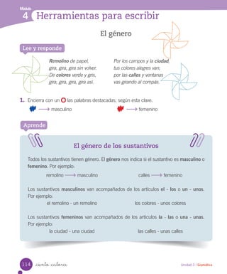 Módulo
4 Herramientas para escribir
Unidad 3 / Gramática_ciento _catorce
El género
El género de los sustantivos
Todos los sustantivos tienen género. El género nos indica si el sustantivo es masculino o
femenino. Por ejemplo:
remolino masculino calles femenino
Los sustantivos masculinos van acompañados de los artículos el - los o un - unos.
Por ejemplo:
el remolino - un remolino los colores - unos colores
Los sustantivos femeninos van acompañados de los artículos la - las o una - unas.
Por ejemplo:
la ciudad - una ciudad las calles - unas calles
Aprende
Lee y responde
Remolino de papel,
gira, gira, gira sin volver.
De colores verde y gris,
gira, gira, gira, gira así.
Por los campos y la ciudad,
tus colores alegres van;
por las calles y ventanas
vas girando al compás.
1.	 Encierra con un las palabras destacadas, según esta clave.
masculino femenino
114
 