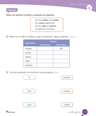 Reconocer y utilizar el género
_ciento _quince
Practica
Relee con atención la estrofa y responde las preguntas.
Por los campos y la ciudad,
tus colores alegres van;
por las calles y ventanas
vas girando al compás.
Sustantivo
Género
Femenino Masculino
campos
ciudad
colores
calles
ventanas
3.	 Une los sustantivos con el artículo correspondiente. Aplicar
ventanasla
camposunos
ciudadunas
2.	 Marca con un los casilleros, según corresponda. Sigue el ejemplo. Reconocer
115
 