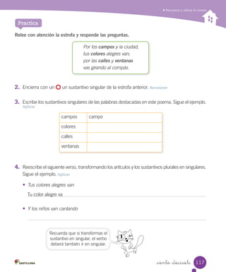 _ciento _diecisiete
Reconocer y utilizar el número
Practica
Relee con atención la estrofa y responde las preguntas.
Por los campos y la ciudad,
tus colores alegres van;
por las calles y ventanas
vas girando al compás.
2.	 Encierra con un un sustantivo singular de la estrofa anterior. Reconocer
3.	 Escribe los sustantivos singulares de las palabras destacadas en este poema. Sigue el ejemplo.
Aplicar
campos campo
colores
calles
ventanas
4.	 Reescribe el siguiente verso, transformando los artículos y los sustantivos plurales en singulares.
Sigue el ejemplo. Aplicar
• Tus colores alegres van
• Y los niños van cantando
Tu color alegre va
Recuerda que si transformas el
sustantivo en singular, el verbo
deberá también ir en singular.
117
 