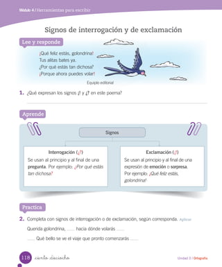 Lee y responde
_ciento _dieciocho
Signos de interrogación y de exclamación
Aprende
Módulo 4 / Herramientas para escribir
Signos
¡Qué feliz estás, golondrina!
Tus alitas bates ya.
¿Por qué estás tan dichosa?
¡Porque ahora puedes volar!
1.	 ¿Qué expresan los signos ¡! y ¿? en este poema?
Interrogación (¿?)
Se usan al principio y al final de una
pregunta. Por ejemplo: ¿Por qué estás
tan dichosa?
Exclamación (¡!)
Se usan al principio y al final de una
expresión de emoción o sorpresa.
Por ejemplo: ¡Qué feliz estás,
golondrina!
Practica
2.	 Completa con signos de interrogación o de exclamación, según corresponda. Aplicar
Querida golondrina, hacia dónde volarás
Qué bello se ve el viaje que pronto comenzarás
Signos de interrogación y de exclamación
Qué feliz estás, golondrina!
en este poema?
Equiplo editorial
118 Unidad 3 / Ortografía
 
