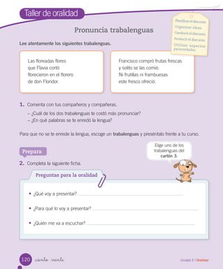 Unidad 3 / Oralidad_ciento veinte
Pronuncia trabalenguas
Lee atentamente los siguientes trabalenguas.
Taller de oralidad
Las floreadas flores
que Flavia cortó
florecieron en el florero
de don Floridor.
Francisco compró frutas frescas
y solito se las comió.
Ni frutillas ni frambuesas
este fresco ofreció.
Planificareldiscurso.
Organizar ideas.
Conducireldiscurso.
Producir el discurso.
Utilizar aspectos
paraverbales.
1.	 Comenta con tus compañeros y compañeras.
− ¿Cuál de los dos trabalenguas te costó más pronunciar?
− ¿En qué palabras se te enredó la lengua?
Para que no se te enrede la lengua, escoge un trabalenguas y preséntalo frente a tu curso.
Prepara
2.	 Completa la siguiente ficha.
• ¿Qué voy a presentar?
• ¿Para qué lo voy a presentar?
• ¿Quién me va a escuchar?
Preguntas para la oralidad
Elige uno de los
trabalenguas del
cartón 3.
120
 