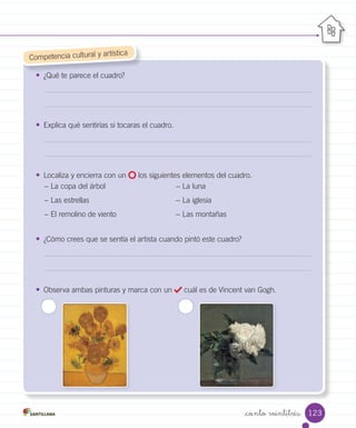 _ciento veintitrés
• ¿Qué te parece el cuadro?
• Explica qué sentirías si tocaras el cuadro.
• Localiza y encierra con un los siguientes elementos del cuadro.
− La copa del árbol − La luna
− Las estrellas − La iglesia
− El remolino de viento − Las montañas
• ¿Cómo crees que se sentía el artista cuando pintó este cuadro?
• Observa ambas pinturas y marca con un cuál es de Vincent van Gogh.
¿Qué te parece el cuadro?
	Competencia cultural y artística
123
 