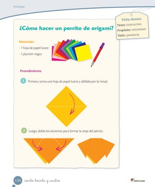 _ciento _treinta y _cuatro
Ficha técnica
Texto: instructivo
Propósito: entretener
Valor: paciencia
¿Cómo hacer un perrito de origami?
Materiales
- 1 hoja de papel lustre
- 1 plumón negro
Procedimiento
1 Primero, toma una hoja de papel lustre y dóblala por la mitad.
Luego, dobla los extremos para formar la oreja del perrito.2
Antología
134
 