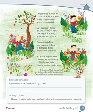 _ciento _treinta y _siete
Educando en valores
• ¿Qué cosas te hacen sentir feliz?, ¿por qué?
La magia de leer
• Dibuja en tu cuaderno dos cosas que hagan feliz al jardinero y dos cosas que te hagan feliz.
Del jardín soy duende fiel
cuando una flor está triste
la pinto con un pincel
y le toco el cascabel.
Soy guardián y doctor
de una pandilla de flores
que juegan al dominó
y después les da la tos.
Por aquí anda Dios
con regadera de lluvia
o disfrazado de sol
asomando a su balcón.
Yo no soy un gran señor
pero en mi cielo de tierra
cuido el tesoro mejor:
mucho, mucho, mucho amor.
© Herederos María Elena Walsh.
c/o Guillermo Schavelzon & Asociados,
Agencia Literaria. www.schavelzon.com
Tomo I
137
 