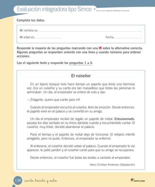Mi nombre es:
Mi edad es: Fecha:
Completa tus datos.
Responde la mayoría de las preguntas marcando con una sobre la alternativa correcta.
Algunas preguntas se responden uniendo con una línea y usando números para ordenar
acciones.
Lee el siguiente texto y responde las preguntas 1 a 4.
El ruiseñor
En un lejano bosque vivía hace tiempo un pajarito que tenía una hermosa
voz. Era un ruiseñor y su canto era tan maravilloso que todas las personas lo
admiraban. Un día, el emperador se enteró de esto y dijo:
—¡Tráiganlo, quiero que cante para mí!
Cuando el emperador escuchó al ruiseñor, lloró de emoción. Desde entonces,
el pajarito vivió en el palacio y se convirtió en su amigo.
Un día el emperador recibió de regalo un pajarito de metal. Entusiasmado,
pasaba los días sentado en su trono dándole cuerda y escuchándolo cantar. El
ruiseñor, muy triste, decidió abandonar el palacio.
Pasó el tiempo y el pajarito de metal dejó de funcionar. El relojero intentó
arreglarlo, pero no pudo. Entonces, el emperador se enfermó.
Al enterarse, el ruiseñor decidió volver al palacio. Cuando el emperador lo vio
aparecer, le pidió perdón y el ruiseñor cantó para que su amigo se recuperara.
Desde entonces, el ruiseñor fue todas las tardes a cantarle al emperador.
Hans Christian Andersen (Adaptación)
Evaluación integradora tipo Simce MR
Simce es marca registrada del Ministerio de Educación.
_ciento _treinta y _ocho138
 