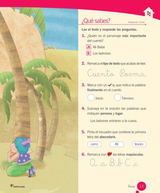_trece
¿Qué sabes? Evaluación inicial
Lee el texto y responde las preguntas.
1.	 ¿Quién es el personaje más importante
del cuento?
A	 Alí Babá
B	 Los ladrones
2.	 Remarca el tipo de texto que acabas de leer.
Cuento P_oema
3.	 Marca con un lo que indica la palabra
finalmente en el cuento.
Inicio Término
4.	 Subraya en la oración las palabras que
indiquen persona y lugar.
Los ladrones entraron a la cueva.
5.	 Pinta el recuadro que contiene la primera
letra del abecedario.
6.	 Remarca con las letras mayúsculas.
A _a B _b C _c
cerro Alí tesoro
13
 