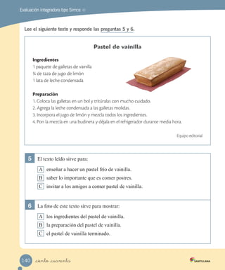 MREvaluación integradora tipo Simce
Lee el siguiente texto y responde las preguntas 5 y 6.
Pastel de vainilla
Ingredientes
1 paquete de galletas de vainilla
¾ de taza de jugo de limón
1 lata de leche condensada
Preparación
1. Coloca las galletas en un bol y tritúralas con mucho cuidado.
2. Agrega la leche condensada a las galletas molidas.
3. Incorpora el jugo de limón y mezcla todos los ingredientes.
4. Pon la mezcla en una budinera y déjala en el refrigerador durante media hora.
Equipo editorial
5	 El texto leído sirve para:
A enseñar a hacer un pastel frío de vainilla.
B saber lo importante que es comer postres.
C invitar a los amigos a comer pastel de vainilla.
6	 La foto de este texto sirve para mostrar:
A los ingredientes del pastel de vainilla.
B la preparación del pastel de vainilla.
C el pastel de vainilla terminado.
_ciento _cuarenta140
 