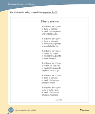 MREvaluación integradora tipo Simce
Lee el siguiente texto y responde las preguntas 9 a 12.
El burro enfermo
A mi burro, a mi burro
le duele la cabeza,
el médico le ha puesto
una corbata negra.
A mi burro, a mi burro
le duele la garganta,
el médico le ha puesto
una corbata blanca.
A mi burro, a mi burro
le duelen las orejas,
el médico le ha puesto
una gorrita negra.
A mi burro, a mi burro
le duelen las pezuñas,
el médico le ha puesto
emplasto de lechuga.
A mi burro, a mi burro
le duele el corazón,
el médico le ha dado
jarabe de limón.
A mi burro, a mi burro
ya no le duele nada,
el médico le ha dado
jarabe de manzana.
Anónimo
_ciento _cuarenta y _dos142
 