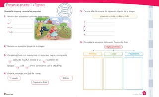 Unidad 1
Casa del Saber
PegaaquíPegaaquíPegaaquíPegaaquíPegaaquí
Prepara la prueba 1 • Repaso Desprende,responde
y pega entu cuaderno
• El
• Un
• Las
2. Nombra un sustantivo propio de la imagen.
3. Completa el texto con mayúsculas o minúsculas, según corresponda.
aperucita Roja fue a visitar a su buelita en el
bosque. n el amino se encontró con el lobo feroz.
4. Pinta el personaje principal del cuento.
El pajarito El lobo
Caperucita Roja
Observa la imagen y contesta las preguntas.
1. Nombra tres sustantivos comunes de la imagen.
C/c A/a
E/e C/c
5. Ordena alfabéticamente los siguientes objetos de la imagen.
•
•
•
•
6. Completa la secuencia del cuento Caperucita Roja.
caperuza – cesta – colina – cielo
Caperucita Roja
Primero Luego Finalmente
 