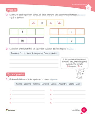 Practica
Ordenar alfabéticamente
veintitrés
2.	 Escribe, en cada espacio en blanco, las letras anteriores y las posteriores del alfabeto. Reconocer
Sigue el ejemplo:
_a b _c _d
f
m
o
v
3.	 Escribe en orden alfabético las siguientes ciudades de nuestro país. Organizar
Temuco – Concepción – Antofagasta – Calama – Arica
Ponte a prueba
Si dos palabras empiezan con
la misma letra, ordénalas por la
segunda. Por ejemplo:
Antofagasta - Arica
1.	 Ordena alfabéticamente los siguientes nombres. Organizar
Camilo – Josefina – Verónica – Antonia – Valeria – Alejandro – Cecilia – Juan
1. 5.
2. 6.
3. 7.
4. 8.
23
 