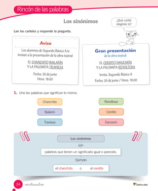 veinticuatro
Rincón de las palabras
Lee los carteles y responde la pregunta.
Los sinónimos
1.	 Une las palabras que significan lo mismo.
Aviso
Los alumnos de Segundo Básico A te
invitan a la presentación de la obra teatral:
EL CHANCHITO BAILARÍN
Y LA PALOMITA TRAVIESA
Fecha: 26 de junio
Hora: 18:00
Gran presentación
de la obra teatral:
EL CERDITO DANZARÍN
Y LA PALOMITA REVOLTOSA
Invita: Segundo Básico A
Fecha: 26 de junio / Hora: 18:00
¿Qué cartel
elegirías tú?
Los sinónimos
el chanchito o el cerdito
palabras que tienen un significado igual o parecido.
Chanchito
Bailarín
Revoltosa
Cerdito
DanzarínTraviesa
son
Ejemplo
24
 