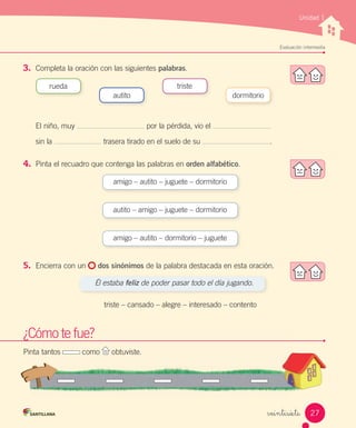 Unidad 1
Evaluación intermedia
veintisiete
3.	 Completa la oración con las siguientes palabras.
El niño, muy por la pérdida, vio el
sin la trasera tirado en el suelo de su .
4.	 Pinta el recuadro que contenga las palabras en orden alfabético.
5.	 Encierra con un dos sinónimos de la palabra destacada en esta oración.
Él estaba feliz de poder pasar todo el día jugando.
triste – cansado – alegre – interesado – contento
rueda triste
dormitorioautito
amigo – autito – juguete – dormitorio
autito – amigo – juguete – dormitorio
amigo – autito – dormitorio – juguete
Pinta tantos como obtuviste.
¿Cómo te fue?
Pinta tantos como obtuviste.obtuviste.
¿Cómo te fue?
27
 