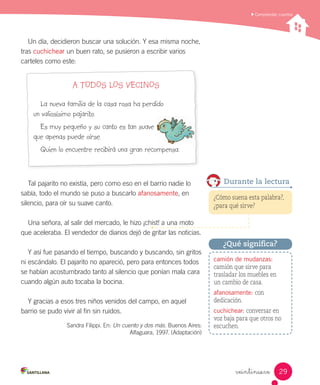 Comprender cuentos
veintinueve
Un día, decidieron buscar una solución. Y esa misma noche,
tras cuchichear un buen rato, se pusieron a escribir varios
carteles como este:
A TODOS LOS VECINOS
La nueva familia de la casa rosa ha perdido
un valiosísimo pajarito.
Es muy pequeño y su canto es tan suave
que apenas puede oírse.
Quien lo encuentre recibirá una gran recompensa.
Tal pajarito no existía, pero como eso en el barrio nadie lo
sabía, todo el mundo se puso a buscarlo afanosamente, en
silencio, para oír su suave canto.
Una señora, al salir del mercado, le hizo ¡chist! a una moto
que aceleraba. El vendedor de diarios dejó de gritar las noticias.
Y así fue pasando el tiempo, buscando y buscando, sin gritos
ni escándalo. El pajarito no apareció, pero para entonces todos
se habían acostumbrado tanto al silencio que ponían mala cara
cuando algún auto tocaba la bocina.
Y gracias a esos tres niños venidos del campo, en aquel
barrio se pudo vivir al fin sin ruidos.
Sandra Filippi. En: Un cuento y dos más. Buenos Aires:
Alfaguara, 1997. (Adaptación)
¿Cómo suena esta palabra?,
¿para qué sirve?
Durante la lectura
camión de mudanzas:
camión que sirve para
trasladar los muebles en
un cambio de casa.
afanosamente: con
dedicación.
cuchichear: conversar en
voz baja para que otros no
escuchen.
¿Qué significa?
29
 