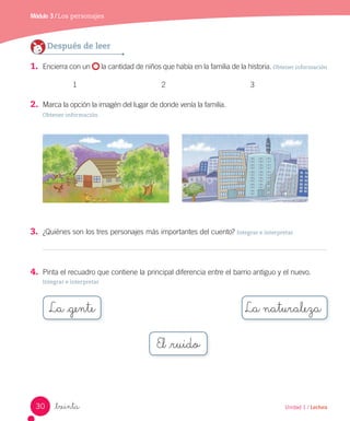 Módulo 3 / Los personajes
_treinta
Después de leer
1. Encierra con un la cantidad de niños que había en la familia de la historia. Obtener información
1 2 3
2. Marca la opción la imagén del lugar de donde venía la familia.
Obtener información
3. ¿Quiénes son los tres personajes más importantes del cuento? Integrar e interpretar
4. Pinta el recuadro que contiene la principal diferencia entre el barrio antiguo y el nuevo.
Integrar e interpretar
El _ruido
30 Unidad 1 / Lectura
 
