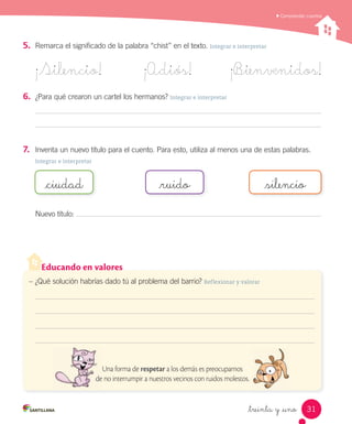 _treinta y _uno
5.	 Remarca el significado de la palabra “chist” en el texto. Integrar e interpretar
¡Silencio! ¡Adiós! ¡B_ienvenidos!
6.	 ¿Para qué crearon un cartel los hermanos? Integrar e interpretar
7.	 Inventa un nuevo título para el cuento. Para esto, utiliza al menos una de estas palabras.
Integrar e interpretar
Nuevo título:
_ciudad _ruido _silencio
Comprender cuentos
Educando en valores
– ¿Qué solución habrías dado tú al problema del barrio? Reflexionar y valorar
Una forma de respetar a los demás es preocuparnos
de no interrumpir a nuestros vecinos con ruidos molestos.
31
 