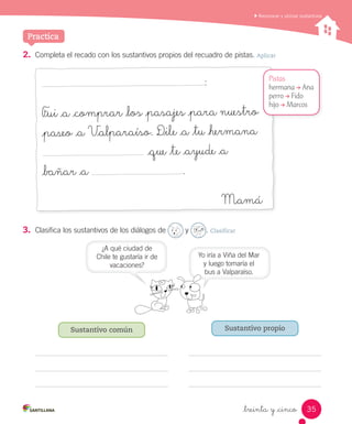 Reconocer y utilizar sustantivos
_treinta y _cinco
Practica
2.	 Completa el recado con los sustantivos propios del recuadro de pistas. Aplicar
:
F_ui _a _comprar _los _pasajes _para nuestro
_paseo _a V_alparaíso. D_ile _a _tu _hermana
_que _te _ayude _a
_bañar _a .
Mamá
Pistas
hermana → Ana
perro → Fido
hijo → Marcos
3.	 Clasifica los sustantivos de los diálogos de y . Clasificar
Sustantivo común Sustantivo propio
Yo iría a Viña del Mar
y luego tomaría el
bus a Valparaíso.
¿A qué ciudad de
Chile te gustaría ir de
vacaciones?
35
 