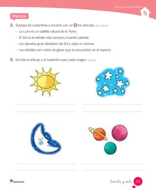 Practica
_treinta y _siete
2.	 Subraya los sustantivos y encierra con un los artículos. Reconocer
– La Luna es un satélite natural de la Tierra.
– El Sol es la estrella más cercana a nuestro planeta.
– Los planetas giran alrededor del Sol y sobre sí mismos.
– Las estrellas son nubes de gases que se encuentran en el espacio.
3.	 Escribe el artículo y el sustantivo para cada imagen. Aplicar
Reconocer y utilizar artículos
37
 