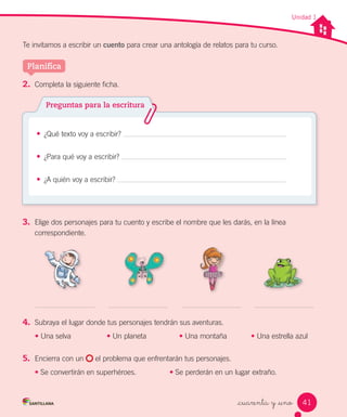 Unidad 1
Te invitamos a escribir un cuento para crear una antología de relatos para tu curso.
_cuarenta y _uno
2.	 Completa la siguiente ficha.
• ¿Qué texto voy a escribir?
• ¿Para qué voy a escribir?
• ¿A quién voy a escribir?
Preguntas para la escritura
3.	 Elige dos personajes para tu cuento y escribe el nombre que les darás, en la línea
correspondiente.
4.	 Subraya el lugar donde tus personajes tendrán sus aventuras.
• Una selva • Un planeta • Una montaña • Una estrella azul
5.	 Encierra con un el problema que enfrentarán tus personajes.
• Se convertirán en superhéroes. • Se perderán en un lugar extraño.
Planifica
41
 
