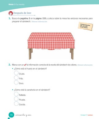 Módulo 1 / La receta
_cincuenta y _seis
1. Busca la pegatina 2 en la página 153 y coloca sobre la mesa las verduras necesarias para
preparar el sándwich. Obtener información
2. Marca con un la información correcta de la receta del sándwich de colores. Obtener información
• ¿Cómo está el huevo en el sándwich?
Crudo.
Frito.
Duro.
• ¿Cómo está la zanahoria en el sándwich?
Rallada.
Picada.
Cocida.
Después de leer
56 Unidad 2 / Lectura
 