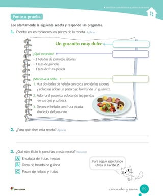 _cincuenta y nueve
Identiﬁcar características y partes de la receta
Ponte a prueba
Lee atentamente la siguiente receta y responde las preguntas.
1. Escribe en los recuadros las partes de la receta. Aplicar
Un gusanito muy dulce
¿Qué necesito?
‒ 3 helados de distintos sabores
‒ 1 taza de guindas
‒ 1 taza de fruta picada
¡Manos a la obra!
1. Haz dos bolas de helado con cada uno de los sabores
y colócalas sobre un plato bajo formando un gusanito.
2. Adorna el gusanito, colocando las guindas
en sus ojos y su boca.
3. Decora el helado con fruta picada
alrededor del gusanito.
2. ¿Para qué sirve esta receta? Aplicar
3. ¿Qué otro título le pondrías a esta receta? Resumir
A Ensalada de frutas frescas
B Copa de helado de guinda
C Postre de helado y frutas
Adorna el gusanito, colocando las guindas
Para seguir ejercitando
utiliza el cartón 2.
59
 