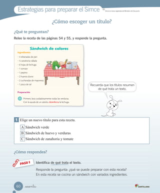 Estrategias para preparar el Simce MR
Simce es marca registrada del Ministerio de Educación.
Recuerda que los títulos resumen
de qué trata un texto.
_sesenta
¿Cómo escoger un título?
¿Qué te preguntan?
Relee la receta de las páginas 54 y 55, y responde la pregunta.
¿Cómo respondes?
Identifica de qué trata el texto.PASO 1
Responde la pregunta: ¿qué se puede preparar con esta receta?
En esta receta se cocina un sándwich con variados ingredientes.
1 Elige un nuevo título para esta receta.
A Sándwich verde
B Sándwich de huevo y verduras
C Sándwich de zanahoria y tomate
60
 