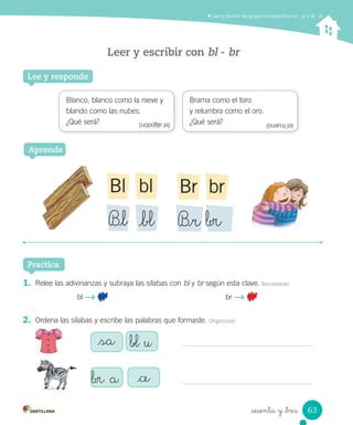 Practica
Leer y escribir con bl - br
_sesenta y _tres
Lee y responde
1. Relee las adivinanzas y subraya las sílabas con bl y br según esta clave. Reconocer
bl br
2. Ordena las sílabas y escribe las palabras que formaste. Organizar
Blanco, blanco como la nieve y
blando como las nubes.
¿Qué será?
Brama como el toro
y relumbra como el oro.
¿Qué será?
Aprende
_sa _bl u
_br a _ce
blBl
B_l _bl
brBr
B_r _br
Leer y escribir los grupos consonánticos pl - pr y bl - br
(elalgodón) (eltrueno)
63
 