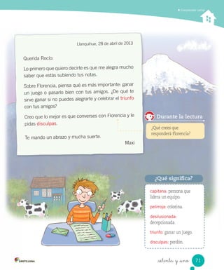 _setenta y _uno
Comprender cartas
Llanquihue, 28 de abril de 2013
Querida Rocío:
Lo primero que quiero decirte es que me alegra mucho
saber que estás subiendo tus notas.
Sobre Florencia, piensa qué es más importante: ganar
un juego o pasarlo bien con tus amigos. ¿De qué te
sirve ganar si no puedes alegrarte y celebrar el triunfo
con tus amigos?
Creo que lo mejor es que converses con Florencia y le
pidas disculpas.
Te mando un abrazo y mucha suerte.
Maxi
capitana: persona que
lidera un equipo.
pelirroja: colorina.
desilusionada:
decepcionada.
triunfo: ganar un juego.
disculpas: perdón.
¿Qué significa?
¿Qué crees que
responderá Florencia?
Durante la lectura
71
 