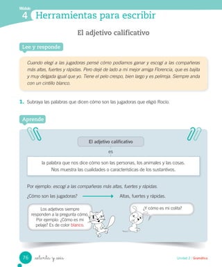 Módulo
4
Por ejemplo: escogí a las compañeras más altas, fuertes y rápidas.
¿Cómo son las jugadoras? Altas, fuertes y rápidas.
_setenta y _seis Unidad 2 / Gramática
Herramientas para escribir
Lee y responde
El adjetivo calificativo
Cuando elegí a las jugadoras pensé cómo podíamos ganar y escogí a las compañeras
más altas, fuertes y rápidas. Pero dejé de lado a mi mejor amiga Florencia, que es bajita
y muy delgada igual que yo. Tiene el pelo crespo, bien largo y es pelirroja. Siempre anda
con un cintillo blanco.
1. Subraya las palabras que dicen cómo son las jugadoras que eligió Rocío.
Aprende
El adjetivo calificativo
es
la palabra que nos dice cómo son las personas, los animales y las cosas.
Nos muestra las cualidades o características de los sustantivos.
Los adjetivos siempre
responden a la pregunta cómo.
Por ejemplo: ¿Cómo es mi
pelaje? Es de color blanco.
¿Y cómo es mi colita?
76
 
