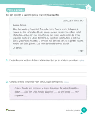 Lee con atención la siguiente carta y responde las preguntas.
Calama, 25 de abril de 2013
Querida Sandra:
¡Hola, hermanita!, ¿cómo estás? Te escribo desde Calama, acabo de llegar a la
casa de los tíos. La familia está más grande, pues ya nacieron los mellizos Isabel
y Sebastián. Ambos son muy pequeños, de ojos verdes y pelo crespo. La prima
se parece mucho a ti. Ella es dormilona, su cabello es castaño, tiene la piel muy
blanca y las mejillas rosaditas. El primo es más parecido a mí. Él es gordito, risueño,
moreno y de ojitos grandes. Este fin de semana te vuelvo a escribir.
Un abrazo.
Felipe
1. Escribe las características de Isabel y Sebastián. Subraya los adjetivos que utilices. Aplicar
2. Completa el texto con puntos y con comas, según corresponda. Aplicar
Felipe y Sandra son hermanos y tienen dos primos llamados Sebastián e
Isabel Ellos son unos mellizos pequeños de ojos claros muy
simpáticos
Ponte a prueba
_setenta y nueve
Reconocer y utilizar adjetivos caliﬁcativos / Utilizar el punto y la coma enumerativa
79
 