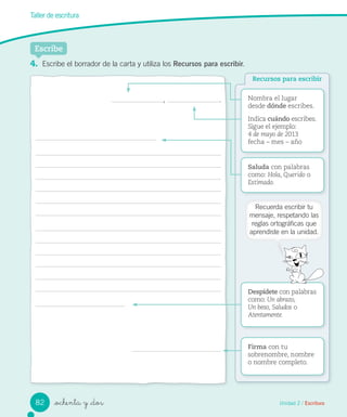 Unidad 2 / Escritura_ochenta y _dos
Taller de escritura
, . Nombra el lugar
desde dónde escribes.
Indica cuándo escribes.
Sigue el ejemplo:
4 de mayo de 2013
fecha – mes – año
Saluda con palabras
como: Hola, Querido o
Estimado.
Firma con tu
sobrenombre, nombre
o nombre completo.
Despídete con palabras
como: Un abrazo,
Un beso, Saludos o
Atentamente.
Escribe
Recursos para escribir
4. Escribe el borrador de la carta y utiliza los Recursos para escribir.
Recuerda escribir tu
mensaje, respetando las
reglas ortográficas que
aprendiste en la unidad.
82
 
