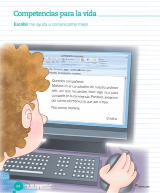 Competencias para la vidaCompetencias para la vidaCompetencias para la vidaCompetencias para la vida
_ochenta y _cuatro
Escribir me ayuda a comunicarme mejor
Queridos compañeros:
Mañana es el cumpleaños de nuestro profesor
jefe, así que recuerden traer algo rico para
compartir en la convivencia. Por favor, avísenme
por correo electrónico lo que van a traer.
Nos vemos mañana.
Cristina
Cumpleaños sorpresa
De: Cristina Lagos <cristina@cole.com>
Asunto: Cumpleaños sorpresa
84
 