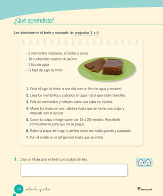 _ochenta y _ocho
¿Qué aprendiste?
Lee atentamente el texto y responde las preguntas 1 a 6.
- 2 membrillos medianos, amarillos y sanos
- 10 cucharadas soperas de azúcar
- 1 litro de agua
- ½ taza de jugo de limón
1. Echa el jugo de limón a una olla con un litro de agua y revuelve.
2. Lava los membrillos y cuécelos en agua hasta que estén blanditos.
3. Pela los membrillos y córtalos sobre una tabla en trocitos.
4. Muele los trozos en una batidora hasta que se forme una pulpa y
mézclala con el azúcar.
5. Cuece la pulpa a fuego suave por 15 a 20 minutos. Revuélvela
continuamente para que no se pegue.
6. Retira la pulpa del fuego y viértela sobre un molde grande y cuadrado.
7. Pon el molde en el refrigerador hasta que se enfríe.
1. Crea un título para el texto que acabas de leer.
- 10 cucharadas soperas de azúcar
88
 