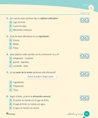 _ochenta y nueve
Evaluación ﬁnal
Unidad 2
2. ¿En cuál de estas opciones hay un adjetivo calificativo?
A Jugo de limón.
B Cuece la pulpa.
C Membrillos medianos.
3. ¿Cuál de estas alternativas es un ingrediente?
A Azúcar.
B Molde.
C Pulpa.
4. ¿Qué palabras están escritas con la combinación br y bl?
A refrigerador - cuadrado.
B grande - blanditos.
C membrillo - tabla.
5. ¿A qué parte de la receta pertenece esta afirmación?
A Ingredientes.
B Preparación.
C Título.
6. Según el texto, ¿cuál es la afirmación correcta?
A El azúcar se mezcla con el jugo de limón.
B El jugo de limón se mezcla con agua.
C El agua se mezcla con azúcar.
Cuece la pulpa a fuego suave.
89
 