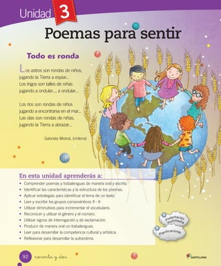Unidad 3
Poemas para sentir
noventa y _dos
En esta unidad aprenderás a:
• Comprender poemas y trabalenguas de manera oral y escrita.
• Identificar las características y la estructura de los poemas.
• Aplicar estrategias para identificar el tema de un texto.
• Leer y escribir los grupos consonánticos fl - fr.
• Utilizar diminutivos para incrementar el vocabulario.
• Reconocer y utilizar el género y el número.
• Utilizar signos de interrogación y de exclamación.
• Producir de manera oral un trabalenguas.
• Leer para desarrollar la competencia cultural y artística.
• Reflexionar para desarrollar la autoestima.
Todo es ronda
os astros son rondas de niños, 
jugando la Tierra a espiar... 
Los trigos son talles de niñas 
jugando a ondular..., a ondular... 
Los ríos son rondas de niños 
jugando a encontrarse en el mar... 
Las olas son rondas de niñas, 
jugando la Tierra a abrazar...
Gabriela Mistral, (chilena)
L
92
 