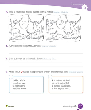 noventa y _siete
Comprender poemas
La loba, la loba
vendrá por aquí
si esta niña mía
no quiere dormir.
A la mañana siguiente,
sonriente salió el Sol;
el cielo se puso alegre,
el mar de gozo bailó...
4.	 Pinta la imagen que muestra cuándo ocurre la historia. Integrar e interpretar
5.	 ¿Cómo se siente el elefantito?, ¿por qué? Integrar e interpretar
6.	 ¿Para qué sirven las canciones de cuna? Reflexionar y valorar
7.	 Marca con un cuál de estos poemas es también una canción de cuna. Reflexionar y valorar
97
 
