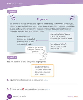 noventa y _ocho
El poema
Un poema es un texto en el que se expresan emociones y sentimientos como alegría,
tristeza, amor o amistad, entre muchos más. Generalmente, los poemas tienen palabras
que se repiten y riman entre sí. Dos palabras riman cuando sus sonidos finales son
parecidos o iguales. Esto le da ritmo al poema.
El elefante lloraba
(¡con un aire de infeliz!),
parecía que en la Luna
se limpiaba la nariz…
Aprende
Practica
Módulo 1 / Los poemas
Lee con atención el texto y responde las preguntas.
Estaba la linda niña
pensando en su amor,
bordando corazones
en su bastidor.
8.	 ¿Qué sentimiento se expresa en este poema? Aplicar
9.	 Encierra con un las dos palabras que riman. Aplicar
Como el elefantito “lloraba”
y tenía “un aire infeliz”,
sabemos que se siente triste.
Las palabras “infeliz” y
“nariz” riman, porque
terminan en “-iz”.¿Sabías tú que muchas
canciones también son
poemas?
98 Unidad 3 / Lectura
 
